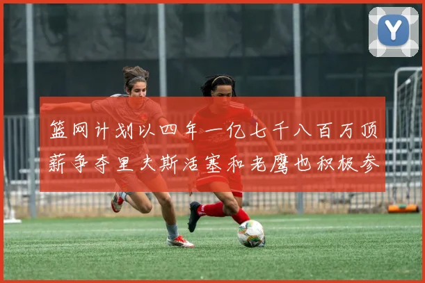 篮网计划以四年一亿七千八百万顶薪争夺里夫斯活塞和老鹰也积极参与竞标