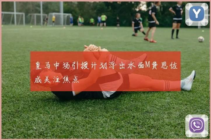 皇马中场引援计划浮出水面M费恩佐成关注焦点
