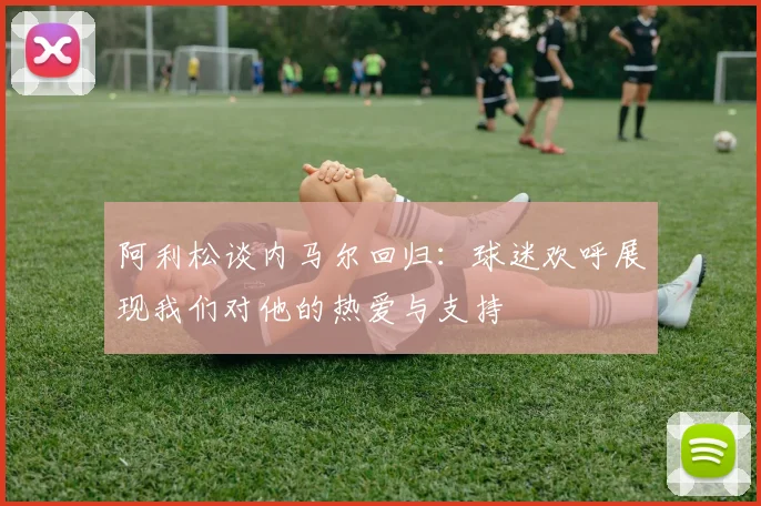 阿利松谈内马尔回归：球迷欢呼展现我们对他的热爱与支持