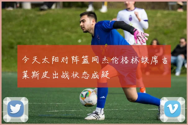 今天太阳对阵篮网杰伦格林缺席吉莱斯皮出战状态成疑
