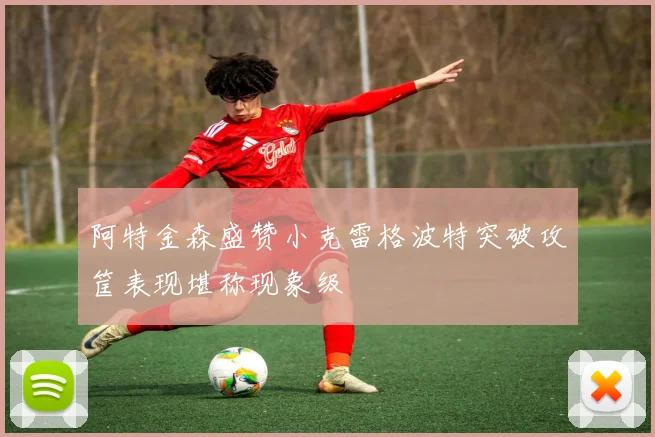 阿特金森盛赞小克雷格波特突破攻筐表现堪称现象级
