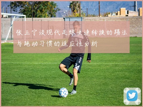 张玉宁谈现代足球快速转换的踢法与跑动习惯的适应性分析