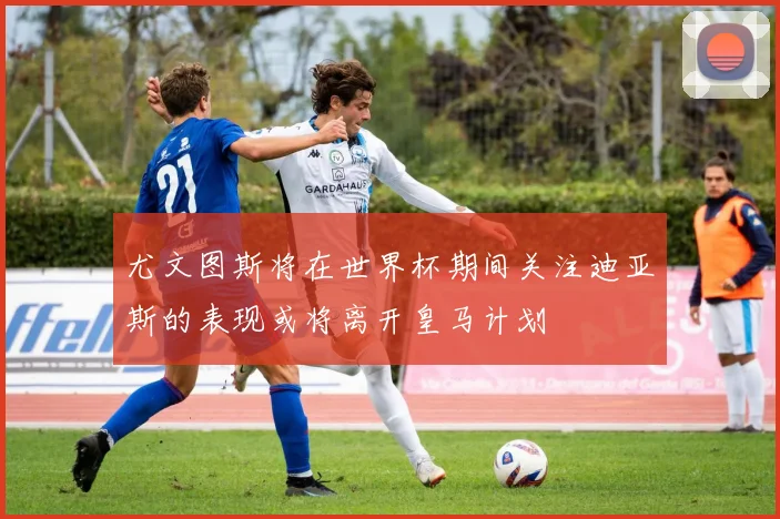 尤文图斯将在世界杯期间关注迪亚斯的表现或将离开皇马计划