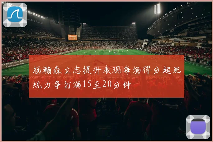 杨瀚森立志提升表现每场得分超犯规力争打满15至20分钟