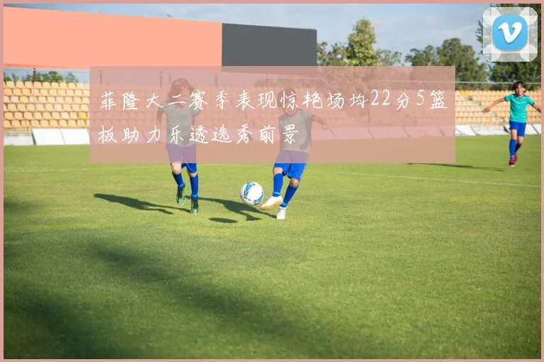 菲隆大二赛季表现惊艳场均22分5篮板助力乐透选秀前景