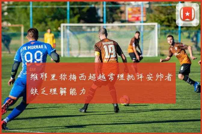 维耶里称梅西超越常理批评安帅者缺乏理解能力