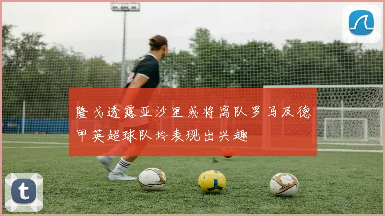 隆戈透露亚沙里或将离队罗马及德甲英超球队均表现出兴趣