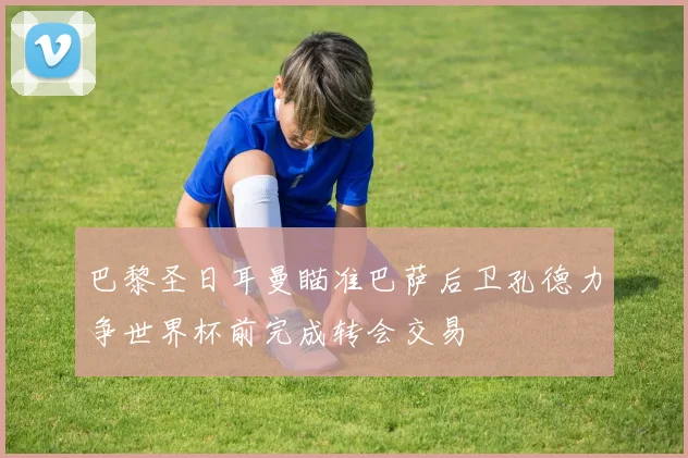 巴黎圣日耳曼瞄准巴萨后卫孔德力争世界杯前完成转会交易