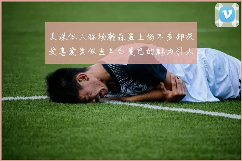 美媒体人称杨瀚森虽上场不多却深受喜爱类似当年白曼巴的魅力引人瞩目