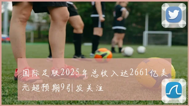 国际足联2025年总收入达2661亿美元超预期9引发关注
