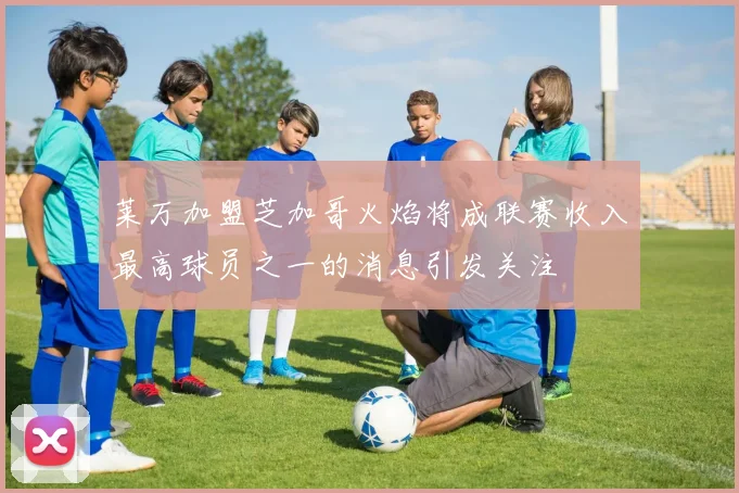 莱万加盟芝加哥火焰将成联赛收入最高球员之一的消息引发关注