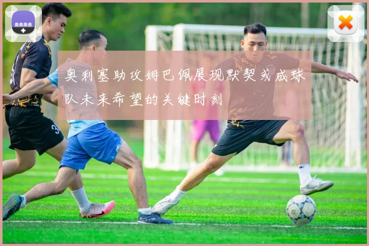 奥利塞助攻姆巴佩展现默契或成球队未来希望的关键时刻
