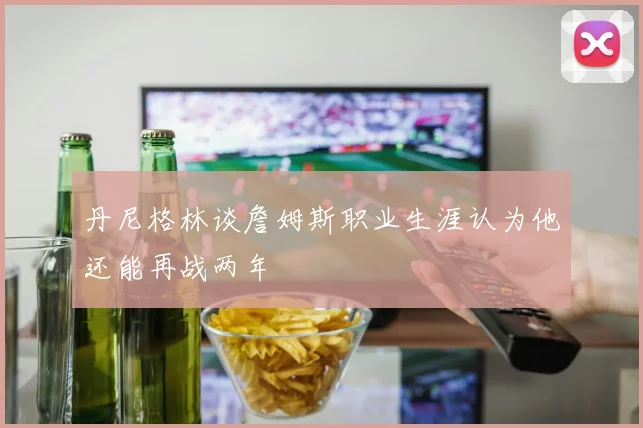 丹尼格林谈詹姆斯职业生涯认为他还能再战两年