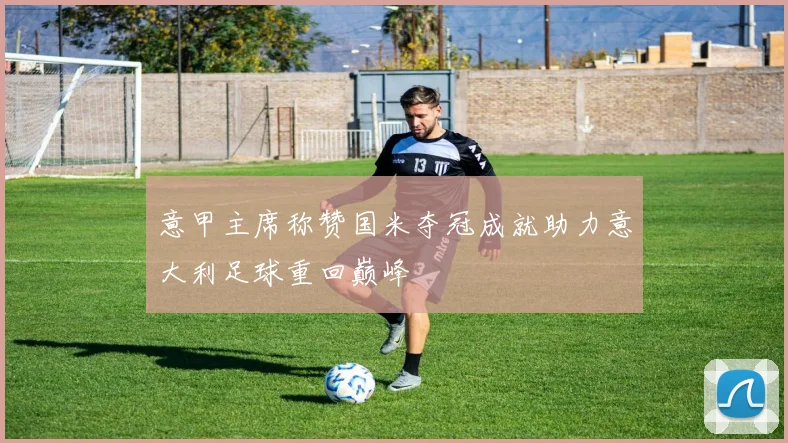 意甲主席称赞国米夺冠成就助力意大利足球重回巅峰