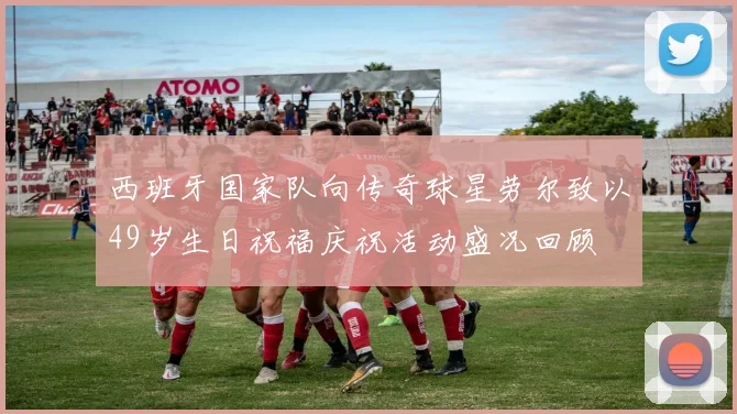 西班牙国家队向传奇球星劳尔致以49岁生日祝福庆祝活动盛况回顾
