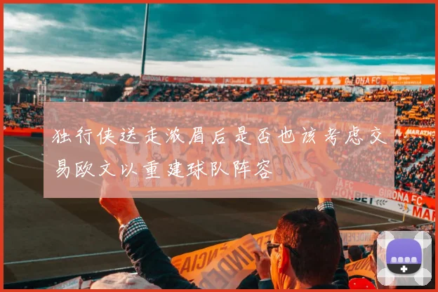 独行侠送走浓眉后是否也该考虑交易欧文以重建球队阵容