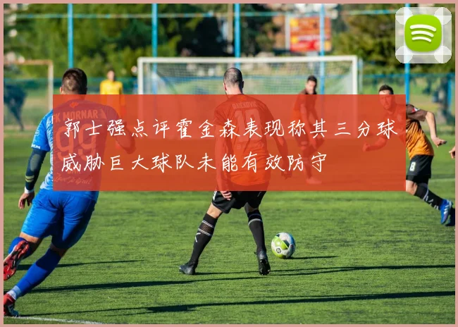 郭士强点评霍金森表现称其三分球威胁巨大球队未能有效防守