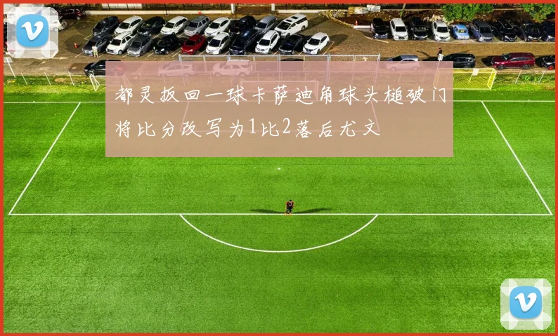 都灵扳回一球卡萨迪角球头槌破门将比分改写为1比2落后尤文