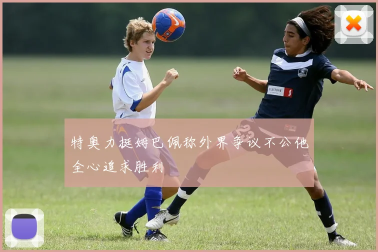 特奥力挺姆巴佩称外界争议不公他全心追求胜利