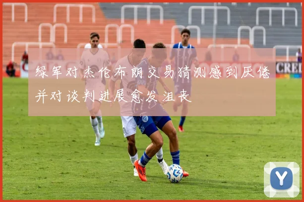 绿军对杰伦布朗交易猜测感到厌倦并对谈判进展愈发沮丧