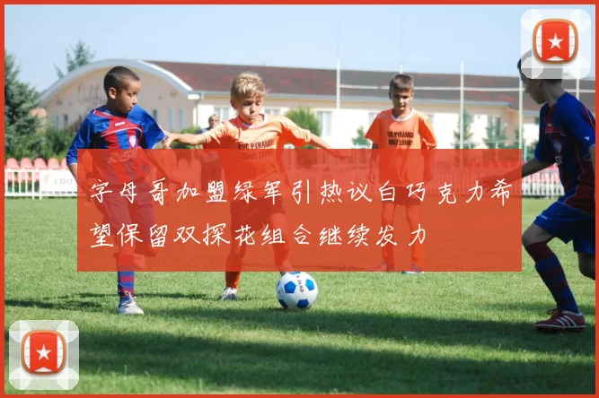 字母哥加盟绿军引热议白巧克力希望保留双探花组合继续发力