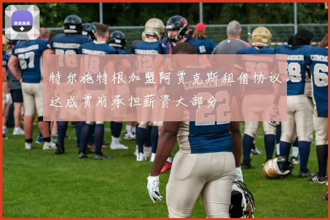 特尔施特根加盟阿贾克斯租借协议达成贾府承担薪资大部分