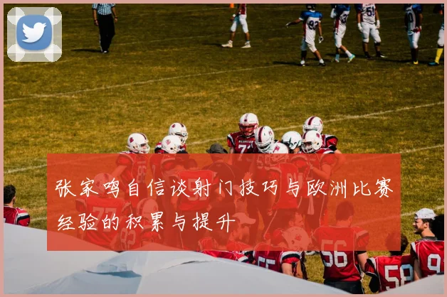 张家鸣自信谈射门技巧与欧洲比赛经验的积累与提升