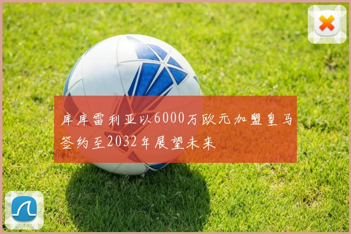 库库雷利亚以6000万欧元加盟皇马签约至2032年展望未来